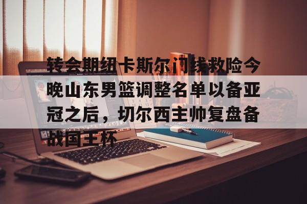 mk下载-关于转会期纽卡斯尔门线救险今晚山东男篮调整名单以备亚冠之后，切尔西主帅复盘备战国王杯的信息