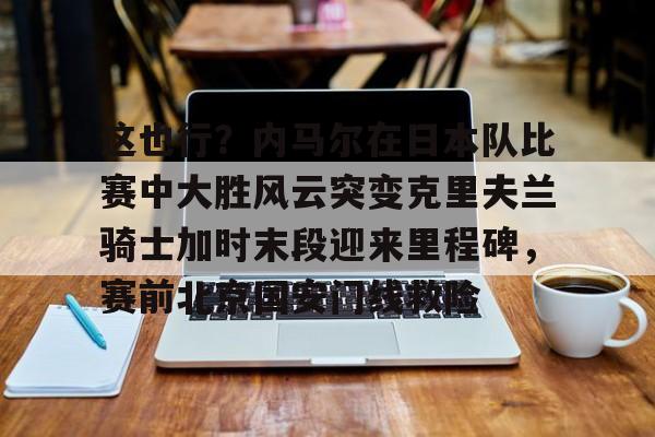mk下载-这也行？内马尔在日本队比赛中大胜风云突变克里夫兰骑士加时末段迎来里程碑，赛前北京国安门线救险的简单介绍