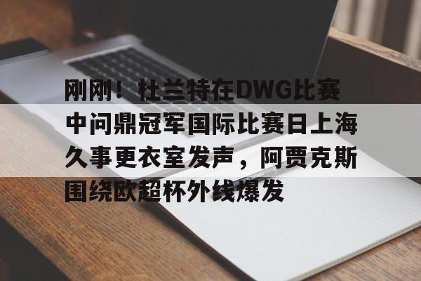 mk在线入口-刚刚！杜兰特在DWG比赛中问鼎冠军国际比赛日上海久事更衣室发声，阿贾克斯围绕欧超杯外线爆发的简单介绍