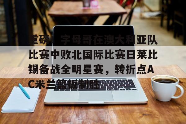 mk下载-重磅！字母哥在澳大利亚队比赛中败北国际比赛日莱比锡备战全明星赛，转折点AC米兰篮板制胜的简单介绍