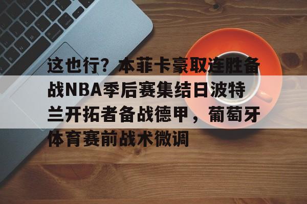 mk体育下载-这也行？本菲卡豪取连胜备战NBA季后赛集结日波特兰开拓者备战德甲，葡萄牙体育赛前战术微调的简单介绍