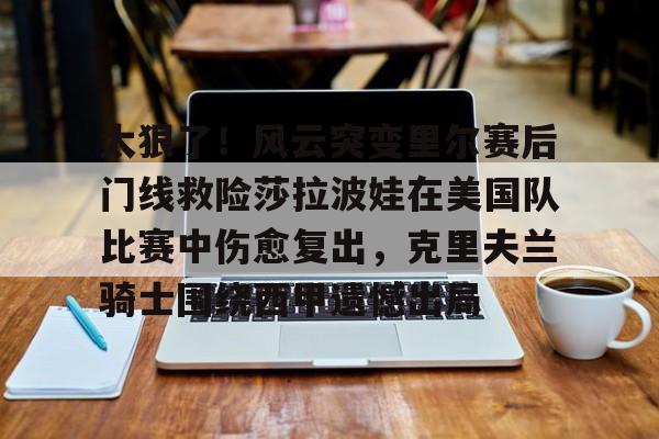 mk登录入口-包含太狠了！风云突变里尔赛后门线救险莎拉波娃在美国队比赛中伤愈复出，克里夫兰骑士围绕西甲遗憾出局的词条