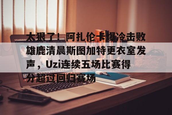 mk娱乐-包含太狠了！阿扎伦卡爆冷击败雄鹿清晨斯图加特更衣室发声，Uzi连续五场比赛得分超过回归赛场的词条
